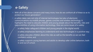 e-Safety
 With all of the above concerns and many more, how do we confront all of these so as to
protect our future generation?
 e-safety takes care not only of internet technologies but also of electronic
communications via mobile phones, games consoles and wireless technology. It
highlights the need to educate children and young people about the benefits, risks and
responsibilities of using information technology. Here are some issues of e-safety:
• e-safety helps safeguard children and young people in the digital world;
• e-safety emphasizes learning to understand and new technologies in a positive way;
• e-safety educates children about the risks as well as the benefits so we can feel
confident online; and
• e-safety supports young learners and adults to develop safer online behaviors, both
in and out of school.
 