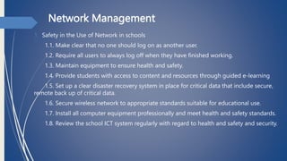 Network Management
1. Safety in the Use of Network in schools
1.1. Make clear that no one should log on as another user.
1.2. Require all users to always log off when they have finished working.
1.3. Maintain equipment to ensure health and safety.
1.4. Provide students with access to content and resources through guided e-learning
1.5. Set up a clear disaster recovery system in place for critical data that include secure,
remote back up of critical data.
1.6. Secure wireless network to appropriate standards suitable for educational use.
1.7. Install all computer equipment professionally and meet health and safety standards.
1.8. Review the school ICT system regularly with regard to health and safety and security.
 