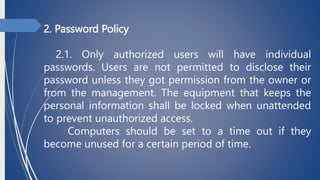 2. Password Policy
2.1. Only authorized users will have individual
passwords. Users are not permitted to disclose their
password unless they got permission from the owner or
from the management. The equipment that keeps the
personal information shall be locked when unattended
to prevent unauthorized access.
Computers should be set to a time out if they
become unused for a certain period of time.
 