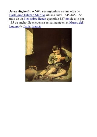 Joven Alejandro o Niño espulgándose es una obra de
Bartolomé Esteban Murillo situada entre 1645-1650. Se
trata de un óleo sobre lienzo que mide 137 cm de alto por
115 de ancho. Se encuentra actualmente en el Museo del
Louvre de París, Francia
 