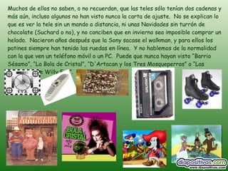 Muchos de ellos no saben, o no recuerdan, que las teles sólo tenían dos cadenas y más aún, incluso algunos no han visto nunca la carta de ajuste.  No se explican lo que es ver la tele sin un mando a distancia, ni unas Navidades sin turrón de chocolate (Suchard o no), y no conciben que en invierno sea imposible comprar un helado.  Nacieron años después que la Sony sacase el walkman, y para ellos los patines siempre han tenido las ruedas en línea.  Y no hablemos de la normalidad con la que ven un teléfono móvil o un PC.  Puede que nunca hayan visto “Barrio Sésamo”, “La Bola de Cristal”, “D'Artacan y los Tres Mosqueperros” o “Las Aventuras de Willy Fog”. 