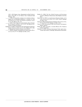82                                  REVISTA       DE   LA   CEPAL     75   •   DICIEMBRE       2001




     1935 y 1943, Buenos Aires. Reproducido en Raúl Prebisch.          Rodrik, D. (1998): The New Global Economy and Developing
     Obras 1919-1948, vol. II, Buenos Aires, Fundación Raúl                  Countries, Baltimore, Pennsylvania, Johns Hopkins University
     Prebisch, 1991.                                                         Press.
_______ (1982): El desarrollo económico de la América Latina y         Santa Cruz, H. (1995): La creación de las Naciones Unidas y de la
     algunos de sus principales problemas, A. Gurrieri, La obra              CEPAL, Revista de la CEPAL, Nº 57, LC/G. 1891-P, Santiago
     de Prebisch en la CEPAL , El trimestre económico: Lectu-                de Chile, CEPAL.
     ras, Nº 46, México, D.F., FCE.                                    Sprout, R. (1992): El pensamiento de Prebisch, Revista de la CEPAL,
_______ (1983): Cinco etapas de mi pensamiento sobre el desarro-             Nº 46, LC/G.1717-P, Santiago de Chile, CEPAL
     llo. El trimestre económico, vol. L (2), N° 198, México, D.F.,    Viner, J. (1952): International Trade and Economic Development,
     Fondo de Cultura Económica.                                             Illinois, Glencoe.
Rodríguez, O. (2001a): Fundamentos del estructuralismo latinoame-      Weber, M. (1964): Economía y sociedad, México, D.F., Fondo de
     ricano, Comercio exterior, vol. 51, Nº 2, México, D.F., Ban-            Cultura Económica..
     co Nacional de Comercio Exterior (BANCOMEXT).                     Williams, J. (1920): Argentine International Trade under Incon-
––––––– (2001b): Prebisch: Actualidad de sus ideas básicas, Revis-           vertible Paper Money, Cambridge, Massachusetts, Best Books.
     ta de la CEPAL, Nº 75, Santiago de Chile, CEPAL.




                                          LAS IDEAS DEL JOVEN PREBISCH • ADOLFO GURRIERI
 