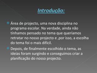 Área de projecto, uma nova disciplina no programa escolar. Na verdade, ainda não tínhamos pensado no tema que queríamos retratar no nosso projecto e ,por isso, a escolha do tema foi o mais difícil. Depois, de finalmente escolhido o tema, as ideias foram surgindo e conseguimos criar a planificação do nosso projecto. 