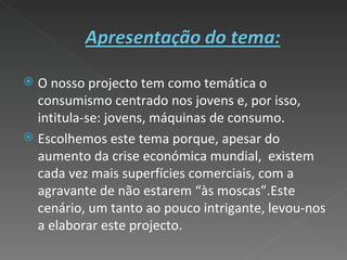 O nosso projecto tem como temática o consumismo centrado nos jovens e, por isso, intitula-se: jovens, máquinas de consumo. Escolhemos este tema porque, apesar do aumento da crise económica mundial,  existem cada vez mais superfícies comerciais, com a agravante de não estarem “às moscas”.Este cenário, um tanto ao pouco intrigante, levou-nos a elaborar este projecto.  