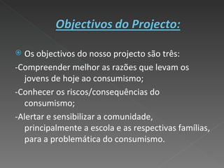 Os objectivos do nosso projecto são três: -Compreender melhor as razões que levam os jovens de hoje ao consumismo; -Conhecer os riscos/consequências do consumismo; -Alertar e sensibilizar a comunidade, principalmente a escola e as respectivas famílias, para a problemática do consumismo. 