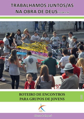 TRABALHAMOS JUNTOS/AS
  NA OBRA DE DEUS (1 COR 3, 9)




   ROTEIRO DE ENCONTROS
                                 2011




   PARA GRUPOS DE JOVENS



           Diocese de Chapecó
 