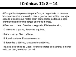 8 Dos gaditas se passaram para Davi, ao lugar forte no deserto,
homens valentes adestrados para a guerra, que sabiam manejar
escudo e lança; seus rostos eram como rostos de leões, e eles
eram tão ligeiros como corças sobre os montes.
9 Ezer era o chefe, Obadias o segundo, Eliabe o terceiro,
10 Mismana o quarto, Jeremias o quinto,
11Atai o sexto, Eliel o sétimo,
12 Joanã o oitavo, Elzabade o nono,
13 Jeremias o décimo, Macbanai o undécimo.
14Estes, dos filhos de Gade, foram os chefes do exército; o menor
valia por cem, e o maior por mil.
I Crônicas 12: 8 – 14
 