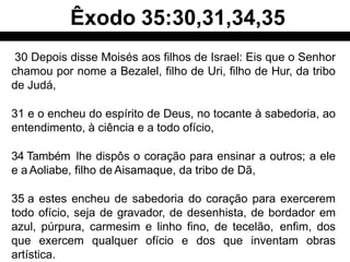 30 Depois disse Moisés aos filhos de Israel: Eis que o Senhor
chamou por nome a Bezalel, filho de Uri, filho de Hur, da tribo
de Judá,
31 e o encheu do espírito de Deus, no tocante à sabedoria, ao
entendimento, à ciência e a todo ofício,
34 Também lhe dispôs o coração para ensinar a outros; a ele
e a Aoliabe, filho de Aisamaque, da tribo de Dã,
35 a estes encheu de sabedoria do coração para exercerem
todo ofício, seja de gravador, de desenhista, de bordador em
azul, púrpura, carmesim e linho fino, de tecelão, enfim, dos
que exercem qualquer ofício e dos que inventam obras
artística.
Êxodo 35:30,31,34,35
 