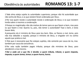 1 Toda alma esteja sujeita às autoridades superiores; porque não há autoridade que
não venha de Deus; e as que existem foram ordenadas por Deus.
2 Por isso quem resiste à autoridade resiste à ordenação de Deus; e os que resistem
trarão sobre si mesmos a condenação.
3 Porque os magistrados não são motivo de temor para os que fazem o bem, mas para
os que fazem o mal. Queres tu, pois, não temer a autoridade? Faze o bem, e terás
louvor dela;
4 porquanto ela é ministro de Deus para teu bem. Mas, se fizeres o mal, teme, pois
não traz debalde a espada; porque é ministro de Deus, e vingador em ira contra
aquele que pratica o mal.
5 Pelo que é necessário que lhe estejais sujeitos, não somente por causa da ira, mas
também por causa da consciência.
6 Por esta razão também pagais tributo; porque são ministros de Deus, para
atenderem a isso mesmo.
7 Dai a cada um o que lhe é devido: a quem tributo, tributo; a quem imposto,
imposto; a quem temor, temor; a quem honra, honra.
Obediência às autoridades ROMANOS 13: 1-7
 