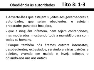 1 Adverte-lhes que estejam sujeitos aos governadores e
autoridades, que sejam obedientes, e estejam
preparados para toda boa obra,
2 que a ninguém infamem, nem sejam contenciosos,
mas moderados, mostrando toda a mansidão para com
todos os homens.
3 Porque também nós éramos outrora insensatos,
desobedientes, extraviados, servindo a várias paixões e
deleites, vivendo em malícia e inveja odiosos e
odiando-nos uns aos outros.
Obediência às autoridades Tito 3: 1-3
 