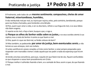 8 Finalmente, sede todos de um mesmo sentimento, compassivos, cheios de amor
fraternal, misericordiosos, humildes,
9 não retribuindo mal por mal, ou injúria por injúria; antes, pelo contrário, bendizendo; porque
para isso fostes chamados, para herdardes uma bênção.
10 Pois, quem quer amar a vida, e ver os dias bons, refreie a sua língua do mal, e os seus lábios
não falem engano;
11 aparte-se do mal, e faça o bem; busque a paz, e siga-a.
12 Porque os olhos do Senhor estão sobre os justos, e os seus ouvidos atento à sua
súplica; mas o rosto do Senhor é contra os que fazem o mal.
13 Ora, quem é o que vos fará mal, se fordes zelosos do bem?
14 Mas também, se padecerdes por amor da justiça, bem-aventurados sereis; e não
temais as suas ameaças, nem vos turbeis;
15 antes santificai em vossos corações a Cristo como Senhor; e estai sempre preparados para
responder com mansidão e temor a todo aquele que vos pedir a razão da esperança que há em
vós;
16 tendo uma boa consciência, para que, naquilo em que falam mal de vós, fiquem confundidos
os que vituperam o vosso bom procedimento em Cristo.
17 Porque melhor é sofrerdes fazendo o bem, se a vontade de Deus assim o quer, do que fazendo
o mal.
Praticando a justiça 1ª Pedro 3:8 -17
 