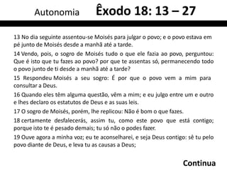 13 No dia seguinte assentou-se Moisés para julgar o povo; e o povo estava em
pé junto de Moisés desde a manhã até a tarde.
14 Vendo, pois, o sogro de Moisés tudo o que ele fazia ao povo, perguntou:
Que é isto que tu fazes ao povo? por que te assentas só, permanecendo todo
o povo junto de ti desde a manhã até a tarde?
15 Respondeu Moisés a seu sogro: É por que o povo vem a mim para
consultar a Deus.
16 Quando eles têm alguma questão, vêm a mim; e eu julgo entre um e outro
e lhes declaro os estatutos de Deus e as suas leis.
17 O sogro de Moisés, porém, lhe replicou: Não é bom o que fazes.
18 certamente desfalecerás, assim tu, como este povo que está contigo;
porque isto te é pesado demais; tu só não o podes fazer.
19 Ouve agora a minha voz; eu te aconselharei, e seja Deus contigo: sê tu pelo
povo diante de Deus, e leva tu as causas a Deus;
Continua
Autonomia Êxodo 18: 13 – 27
 
