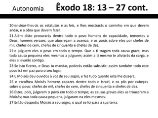 20 ensinar-lhes-ás os estatutos e as leis, e lhes mostrarás o caminho em que devem
andar, e a obra que devem fazer.
21 Além disto procurarás dentre todo o povo homens de capacidade, tementes a
Deus, homens verazes, que aborreçam a avareza, e os porás sobre eles por chefes de
mil, chefes de cem, chefes de cinquenta e chefes de dez;
22 e julguem eles o povo em todo o tempo. Que a ti tragam toda causa grave, mas
toda causa pequena eles mesmos a julguem; assim a ti mesmo te aliviarás da carga, e
eles a levarão contigo.
23 Se isto fizeres, e Deus to mandar, poderás então subsistir; assim também todo este
povo irá em paz para o seu lugar.
24 E Moisés deu ouvidos à voz de seu sogro, e fez tudo quanto este lhe dissera;
25 e escolheu Moisés homens capazes dentre todo o Israel, e os pôs por cabeças
sobre o povo: chefes de mil, chefes de cem, chefes de cinquenta e chefes de dez.
26 Estes, pois, julgaram o povo em todo o tempo; as causas graves eles as trouxeram a
Moisés; mas toda causa pequena, julgaram-na eles mesmos.
27 Então despediu Moisés a seu sogro, o qual se foi para a sua terra.
Autonomia Êxodo 18: 13 – 27 cont.
 