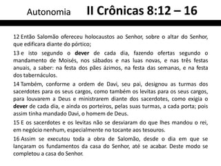 12 Então Salomão ofereceu holocaustos ao Senhor, sobre o altar do Senhor,
que edificara diante do pórtico;
13 e isto segundo o dever de cada dia, fazendo ofertas segundo o
mandamento de Moisés, nos sábados e nas luas novas, e nas três festas
anuais, a saber: na festa dos pães ázimos, na festa das semanas, e na festa
dos tabernáculos.
14 Também, conforme a ordem de Davi, seu pai, designou as turmas dos
sacerdotes para os seus cargos, como também os levitas para os seus cargos,
para louvarem a Deus e ministrarem diante dos sacerdotes, como exigia o
dever de cada dia, e ainda os porteiros, pelas suas turmas, a cada porta; pois
assim tinha mandado Davi, o homem de Deus.
15 E os sacerdotes e os levitas não se desviaram do que lhes mandou o rei,
em negócio nenhum, especialmente no tocante aos tesouros.
16 Assim se executou toda a obra de Salomão, desde o dia em que se
lançaram os fundamentos da casa do Senhor, até se acabar. Deste modo se
completou a casa do Senhor.
Autonomia II Crônicas 8:12 – 16
 