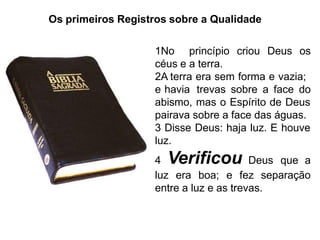 Os primeiros Registros sobre a Qualidade
1No princípio criou Deus os
céus e a terra.
2A terra era sem forma e vazia;
e havia trevas sobre a face do
abismo, mas o Espírito de Deus
pairava sobre a face das águas.
3 Disse Deus: haja luz. E houve
luz.
4 Verificou Deus que a
luz era boa; e fez separação
entre a luz e as trevas.
 