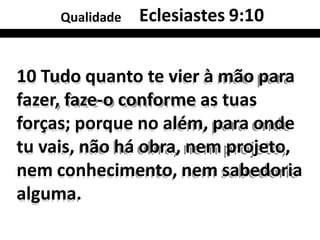 Qualidade Eclesiastes 9:10
10 Tudo quanto te vier à mão para
fazer, faze-o conforme as tuas
forças; porque no além, para onde
tu vais, não há obra, nem projeto,
nem conhecimento, nem sabedoria
alguma.
 