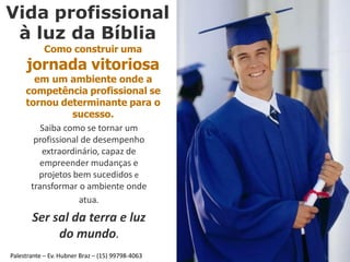 Vida profissional
à luz da Bíblia
Como construir uma
jornada vitoriosa
em um ambiente onde a
competência profissional se
tornou determinante para o
sucesso.
Saiba como se tornar um
profissional de desempenho
extraordinário, capaz de
empreender mudanças e
projetos bem sucedidos e
transformar o ambiente onde
atua.
Ser sal da terra e luz
do mundo.
Palestrante – Ev. Hubner Braz – (15) 99798-4063
 