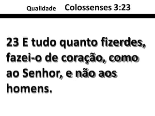 Qualidade Colossenses 3:23
23 E tudo quanto fizerdes,
fazei-o de coração, como
ao Senhor, e não aos
homens.
 