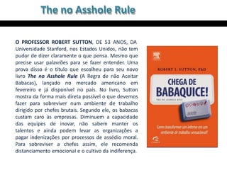 The no Asshole Rule
O PROFESSOR ROBERT SUTTON, DE 53 ANOS, DA
Universidade Stanford, nos Estados Unidos, não tem
pudor de dizer claramente o que pensa. Mesmo que
precise usar palavrões para se fazer entender. Uma
prova disso é o título que escolheu para seu novo
livro The no Asshole Rule (A Regra de não Aceitar
Babacas), lançado no mercado americano em
fevereiro e já disponível no país. No livro, Sutton
mostra da forma mais direta possível o que devemos
fazer para sobreviver num ambiente de trabalho
dirigido por chefes brutais. Segundo ele, os babacas
custam caro às empresas. Diminuem a capacidade
das equipes de inovar, não sabem manter os
talentos e ainda podem levar as organizações a
pagar indenizações por processos de assédio moral.
Para sobreviver a chefes assim, ele recomenda
distanciamento emocional e o cultivo da indiferença.
 