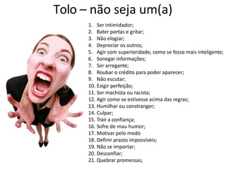 Tolo – não seja um(a)
1. Ser intimidador;
2. Bater portas e gritar;
3. Não elogiar;
4. Depreciar os outros;
5. Agir com superioridade, como se fosse mais inteligente;
6. Sonegar informações;
7. Ser arrogante;
8. Roubar o crédito para poder aparecer;
9. Não escutar;
10. Exigir perfeição;
11. Ser machista ou racista;
12. Agir como se estivesse acima das regras;
13. Humilhar ou constranger;
14. Culpar;
15. Trair a confiança;
16. Sofre de mau humor;
17. Motivar pelo medo
18. Definir prazos impossíveis;
19. Não se importar;
20. Desconfiar;
21. Quebrar promessas;
 