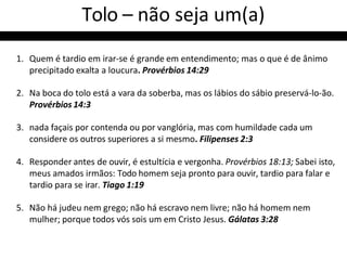 Tolo – não seja um(a)
1. Quem é tardio em irar-se é grande em entendimento; mas o que é de ânimo
precipitado exalta a loucura. Provérbios 14:29
2. Na boca do tolo está a vara da soberba, mas os lábios do sábio preservá-lo-ão.
Provérbios 14:3
3. nada façais por contenda ou por vanglória, mas com humildade cada um
considere os outros superiores a si mesmo. Filipenses 2:3
4. Responder antes de ouvir, é estultícia e vergonha. Provérbios 18:13; Sabei isto,
meus amados irmãos: Todo homem seja pronto para ouvir, tardio para falar e
tardio para se irar. Tiago 1:19
5. Não há judeu nem grego; não há escravo nem livre; não há homem nem
mulher; porque todos vós sois um em Cristo Jesus. Gálatas 3:28
 