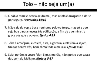 Tolo – não seja um(a)
6. O sábio teme e desvia-se do mal, mas o tolo é arrogante e dá-se
por seguro. Provérbios 14:16
7. Não saia da vossa boca nenhuma palavra torpe, mas só a que
seja boa para a necessária edificação, a fim de que ministre
graça aos que a ouvem. Efésios 4:29
8. Toda a amargura, e cólera, e ira, e gritaria, e blasfêmia sejam
tiradas dentre vós, bem como toda a malícia. Efésios 4:31
9. Seja, porém, o vosso falar: Sim, sim; não, não; pois o que passa
daí, vem do Maligno. Mateus 5:37
 