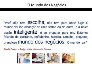 “Você não tem escolha, não tem para onde fugir. O
mundo vai lhe alcançar de uma forma ou de outra, e a única
opção inteligente é se preparar para ele. Estamos
falando do excitante, enfadonho, heroico, canalha, pequeno,
grandioso mundo dos negócios. O mundo real.”
David Cohen – Antigo editor da revista Exame
O Mundo dos Negócios
 