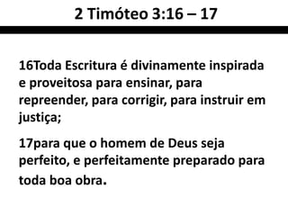 16Toda Escritura é divinamente inspirada
e proveitosa para ensinar, para
repreender, para corrigir, para instruir em
justiça;
17para que o homem de Deus seja
perfeito, e perfeitamente preparado para
toda boa obra.
2 Timóteo 3:16 – 17
 