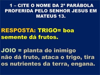 OBSERVE E ANOTE OS OBSTÁCULOS MENCIONADOS
PELO SENHOR JESUS NA PRIMEIRA PARÁBOLA DO
CAPÍTULO 13 (treze) DE MATEUS COMPARADOS COM AS
LUTAS TRAVADAS NO PERÍODO DE ÉFESO, NO SENTIDO
DE IMPEDIR O CRESCIMENTO DA IGREJA.
IMPORTANTE DESTACAR:
A SEMENTE REPRESENTA A PALAVRA DE DEUS.
APONTE OS TRÊS OBSTÁCULOS PARA O SEU
CRESCIMENTO E OS AGENTES.
OBSTÁCULO: ALGO QUE IMPEDE OU ATRAPALHA
O MOVIMENTO , A PROGRESSÃO DE ALGUÉM OU
DE ALGUMA COISA
AGENTE: QUE OU QUEM ATUA, OPERA
PERGUNTA 10
1 – CITE O NOME DA 2ª PARÁBOLA
PROFERIDA PELO SENHOR JESUS EM
MATEUS 13.
RESPOSTA: TRIGO= boa
semente dá frutos.
JOIO = planta do inimigo
não dá fruto, ataca o trigo, tira
os nutrientes da terra, engana.
 