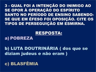 3 - QUAL FOI A INTENÇÃO DO INIMIGO AO
SE OPOR À OPERAÇÃO DO ESPÍRITO
SANTO NO PERÍODO DE ENSINO SABENDO-
SE QUE EM ÉFESO FOI OPOSIÇÃO. CITE OS
TIPOS DE PERSEGUIÇÃO EM ESMIRNA.
RESPOSTA:
a) POBREZA
b) LUTA DOUTRINÁRIA ( dos que se
diziam judeus e não eram )
c) BLASFÊMIA
 