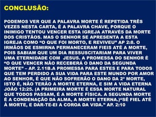 CONCLUSÃO:
PODEMOS VER QUE A PALAVRA MORTE É REPETIDA TRÊS
VEZES NESTA CARTA, É A PALAVRA CHAVE, PORQUE O
INIMIGO TENTOU VENCER ESTA IGREJA ATRAVÉS DA MORTE
DOS CRISTÃOS. MAS O SENHOR SE APRESENTA A ESTA
IGREJA COMO “O QUE FOI MORTO, E REVIVEU” AP 2:8. O
IRMÃOS DE ESMIRNA PERMANECERAM FIEIS ATÉ A MORTE,
POIS SABIAM QUE UM DIA RESSUSCITARIAM PARA VIVER
UMA ETERNIDADE COM JESUS. A PROMESSA DO SENHOR É
“O QUE VENCER NÃO RECEBERÁ O DANO DA SEGUNDA
MORTE” – AP. 2.11B.A PROMESSA PARA ESTES E PARA TODOS
QUE TEM PERDIDO A SUA VIDA PARA ESTE MUNDO POR AMOR
AO SENHOR, É QUE NÃO SOFRERÃO O DANO DA 2ª MORTE,
ISTO É, NÃO TERÃO A MORTE ETERNA, E SIM A VIDA ETERNA
JOÃO 12:25. (A PRIMEIRA MORTE É ESSA MORTE NATURAL
QUE TODOS PASSAM, É A MORTE FÍSICA. A SEGUNDA MORTE
É A CONDENAÇÃO DA ALMA, A MORTE ETERNA.)“SÊ FIEL ATÉ
À MORTE, E DAR-TE-EI A COROA DA VIDA.” AP. 2:10
 