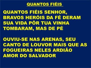 QUANTOS FIÉIS SENHOR,
BRAVOS HERÓIS DA FÉ DERAM
SUA VIDA PÔR TUA VINHA
TOMBARAM, MAS DE PÉ
OUVIU-SE NAS ARENAS, SEU
CANTO DE LOUVOR MAIS QUE AS
FOGUEIRAS NELES ARDIÃO
AMOR DO SALVADOR
QUANTOS FIÉIS
 