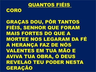 CORO
GRAÇAS DOU, PÔR TANTOS
FIÉIS, SENHOR QUE FORAM
MAIS FORTES DO QUE A
MORTEE NOS LEGARAM DA FÉ
A HERANÇA FAZ DE NÓS
VALENTES EM TUA MÃO E
AVIVA TUA OBRA, Ó DEUS
REVELAO TEU PODER NESTA
GERAÇÃO
QUANTOS FIÉIS
 