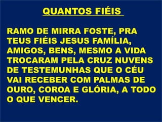 RAMO DE MIRRA FOSTE, PRA
TEUS FIÉIS JESUS FAMÍLIA,
AMIGOS, BENS, MESMO A VIDA
TROCARAM PELA CRUZ NUVENS
DE TESTEMUNHAS QUE O CÉU
VAI RECEBER COM PALMAS DE
OURO, COROA E GLÓRIA, A TODO
O QUE VENCER.
QUANTOS FIÉIS
 