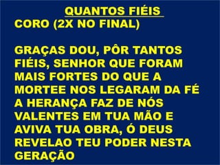 CORO (2X NO FINAL)
GRAÇAS DOU, PÔR TANTOS
FIÉIS, SENHOR QUE FORAM
MAIS FORTES DO QUE A
MORTEE NOS LEGARAM DA FÉ
A HERANÇA FAZ DE NÓS
VALENTES EM TUA MÃO E
AVIVA TUA OBRA, Ó DEUS
REVELAO TEU PODER NESTA
GERAÇÃO
QUANTOS FIÉIS
 