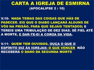 CARTA A IGREJA DE ESMIRNA
(APOCALIPSE 2 : 10)
V.10- NADA TEMAS DAS COISAS QUE HÁS DE
PADECER. EIS QUE O DIABO LANÇARÁ ALGUNS DE
VÓS NA PRISÃO, PARA QUE SEJAIS TENTADOS; E
TEREIS UMA TRIBULAÇÃO DE DEZ DIAS. SÊ FIEL ATÉ
A MORTE, E DAR-TE-EI A COROA DA VIDA.
V.11- QUEM TEM OUVIDOS, OUÇA O QUE O
ESPÍRITO DIZ ÀS IGREJAS: O QUE VENCER NÃO
RECEBERÁ O DANO DA SEGUNDA MORTE
 