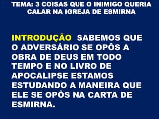 TEMA: 3 COISAS QUE O INIMIGO QUERIA
CALAR NA IGREJA DE ESMIRNA
INTRODUÇÃO SABEMOS QUE
O ADVERSÁRIO SE OPÔS A
OBRA DE DEUS EM TODO
TEMPO E NO LIVRO DE
APOCALIPSE ESTAMOS
ESTUDANDO A MANEIRA QUE
ELE SE OPÔS NA CARTA DE
ESMIRNA.
 