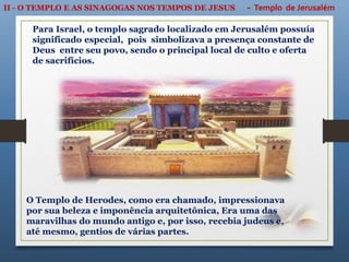 II - O TEMPLO E AS SINAGOGAS NOS TEMPOS DE JESUS - Templo de Jerusalém
O Templo de Herodes, como era chamado, impressionava
por sua beleza e imponência arquitetônica, Era uma das
maravilhas do mundo antigo e, por isso, recebia judeus e,
até mesmo, gentios de várias partes.
Para Israel, o templo sagrado localizado em Jerusalém possuía
significado especial, pois simbolizava a presença constante de
Deus entre seu povo, sendo o principal local de culto e oferta
de sacrifícios.
 