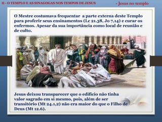 II - O TEMPLO E AS SINAGOGAS NOS TEMPOS DE JESUS - Jesus no templo
O Mestre costumava frequentar a parte externa deste Templo
para proferir seus ensinamentos (Lc 21.38, Jo 7,14) e curar os
enfermos. Apesar da sua importância como local de reunião e
de culto.
Jesus deixou transparecer que o edifício não tinha
valor sagrado em si mesmo, pois, além de ser
transitório (Mt 24.1,2) não era maior do que o Filho de
Deus (Mt 12.6).
 