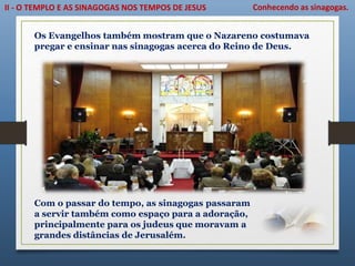 II - O TEMPLO E AS SINAGOGAS NOS TEMPOS DE JESUS Conhecendo as sinagogas.
Os Evangelhos também mostram que o Nazareno costumava
pregar e ensinar nas sinagogas acerca do Reino de Deus.
Com o passar do tempo, as sinagogas passaram
a servir também como espaço para a adoração,
principalmente para os judeus que moravam a
grandes distâncias de Jerusalém.
 