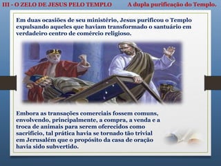 III - O ZELO DE JESUS PELO TEMPLO A dupla purificação do Templo.
Em duas ocasiões de seu ministério, Jesus purificou o Templo
expulsando aqueles que haviam transformado o santuário em
verdadeiro centro de comércio religioso.
Embora as transações comerciais fossem comuns,
envolvendo, principalmente, a compra, a venda e a
troca de animais para serem oferecidos como
sacrifício, tal prática havia se tornado tão trivial
em Jerusalém que o propósito da casa de oração
havia sido subvertido.
 