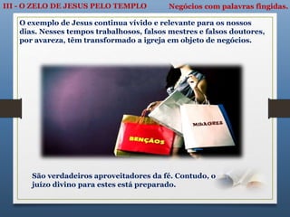 III - O ZELO DE JESUS PELO TEMPLO Negócios com palavras fingidas.
O exemplo de Jesus continua vívido e relevante para os nossos
dias. Nesses tempos trabalhosos, falsos mestres e falsos doutores,
por avareza, têm transformado a igreja em objeto de negócios.
São verdadeiros aproveitadores da fé. Contudo, o
juízo divino para estes está preparado.
 