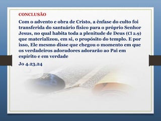 CONCLUSÃO
Com o advento e obra de Cristo, a ênfase do culto foi
transferida do santuário físico para o próprio Senhor
Jesus, no qual habita toda a plenitude de Deus (Cl 2.9)
que materializou, em si, o propósito do templo. E por
isso, Ele mesmo disse que chegou o momento em que
os verdadeiros adoradores adorarão ao Pai em
espírito e em verdade
Jo 4.23,24
 
