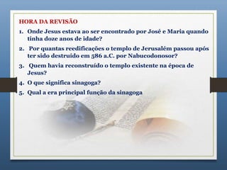 HORA DA REVISÃO
1. Onde Jesus estava ao ser encontrado por José e Maria quando
tinha doze anos de idade?
2. Por quantas reedificações o templo de Jerusalém passou após
ter sido destruído em 586 a.C. por Nabucodonosor?
3. Quem havia reconstruído o templo existente na época de
Jesus?
4. O que significa sinagoga?
5. Qual a era principal função da sinagoga
 