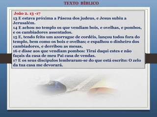 13 E estava próxima a Páscoa dos judeus, e Jesus subiu a
Jerusalém.
14 E achou no templo os que vendiam bois, e ovelhas, e pombos,
e os cambiadores assentados.
15 E, tendo feito um azorrague de cordéis, lançou todos fora do
templo, bem como os bois e ovelhas; e espalhou o dinheiro dos
cambiadores, e derribou as mesas,
16 e disse aos que vendiam pombos: Tirai daqui estes e não
façais da casa de meu Pai casa de vendas.
17 E os seus discípulos lembraram-se do que está escrito: O zelo
da tua casa me devorará.
João 2. 13 -17
 