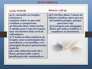 TEXTO BÍBLICO
38 E ele lhes disse: Vamos às
aldeias vizinhas, para que eu
ali também pregue, porque
para isso vim.
39 E pregava nas sinagogas
deles, por toda a Galileia, e
expulsava os demônios.
45 E, entrando no templo,
começou a
expulsar todos os que nele
vendiam e compravam,
46 dizendo-lhes: Está escrito:
A minha casa é casa de oração;
mas vós fizestes dela covil de
salteadores.
47 E todos os dias ensinava no
templo; mas os principais dos
sacerdotes, e os escribas, e os
principais do povo procuravam
matá-lo
48 e não achavam meio de o
fazer, porque todo o povo
pendia para ele. escutando-o.
Lucas 19.45-48 Marcos 1.38-39
 