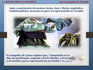 I - JESUS VISITA O TEMPLO - Apresentação no Templo.
Após o nascimento do menino Jesus, José e Maria, seguindo a
tradição judaica, levaram-no para ser apresentado no Templo.
O evangelho de Lucas registra que, "cumprindo-se os
dias da purificação, segundo a lei de Moisés, o levaram
a Jerusalém, para o apresentarem ao Senhor" (Lc 2.22_)
 
