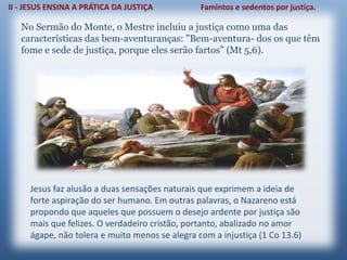 No Sermão do Monte, o Mestre incluiu a justiça como uma das
características das bem-aventuranças: "Bem-aventura- dos os que têm
fome e sede de justiça, porque eles serão fartos” (Mt 5,6).
Jesus faz alusão a duas sensações naturais que exprimem a ideia de
forte aspiração do ser humano. Em outras palavras, o Nazareno está
propondo que aqueles que possuem o desejo ardente por justiça são
mais que felizes. O verdadeiro cristão, portanto, abalizado no amor
ágape, não tolera e muito menos se alegra com a injustiça (1 Co 13.6)
 