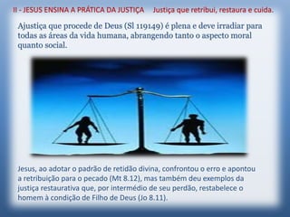 II - JESUS ENSINA A PRÁTICA DA JUSTIÇA Justiça que retribui, restaura e cuida.
Ajustiça que procede de Deus (Sl 119149) é plena e deve irradiar para
todas as áreas da vida humana, abrangendo tanto o aspecto moral
quanto social.
Jesus, ao adotar o padrão de retidão divina, confrontou o erro e apontou
a retribuição para o pecado (Mt 8.12), mas também deu exemplos da
justiça restaurativa que, por intermédio de seu perdão, restabelece o
homem à condição de Filho de Deus (Jo 8.11).
 