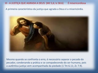 III - A JUSTIÇA QUE AGRADA A DEUS (Mt 5,6; Is 58.6) É misericordiosa
A primeira característica da justiça que agrada a Deus é a misericórdia.
Mesmo quando se confronta o erro, é necessário separar o pecado do
pecador, condenando a prática e se compadecendo do ser humano, pois
a autêntica justiça vem acompanhada da piedade (1 Tm 6.11; Zc 7.9).
 